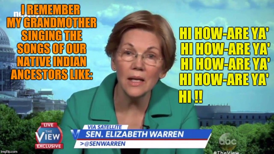 Elizabeth "Fauxcahontas" Warren Remembers | I REMEMBER MY GRANDMOTHER SINGING THE SONGS OF OUR NATIVE INDIAN ANCESTORS LIKE:; HI HOW-ARE YA' 
HI HOW-ARE YA' 
HI HOW-ARE YA'  HI HOW-ARE YA'; HI !! | image tagged in elizabeth warren,fauxcahontas,bullshitter,liar,indian | made w/ Imgflip meme maker