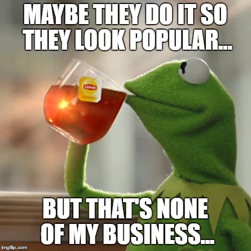 But That's None Of My Business Meme | MAYBE THEY DO IT SO THEY LOOK POPULAR... BUT THAT'S NONE OF MY BUSINESS... | image tagged in memes,but thats none of my business,kermit the frog | made w/ Imgflip meme maker