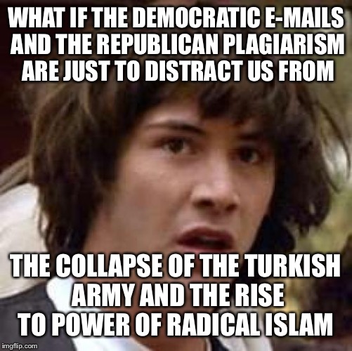 Listen...The Islamic terrorists are getting all kinds of testosteronied and yahooified in Europe, what say we keep 'em there ! | WHAT IF THE DEMOCRATIC E-MAILS AND THE REPUBLICAN PLAGIARISM ARE JUST TO DISTRACT US FROM; THE COLLAPSE OF THE TURKISH ARMY AND THE RISE TO POWER OF RADICAL ISLAM | image tagged in memes,conspiracy keanu,terrorism,europe,secure the border | made w/ Imgflip meme maker