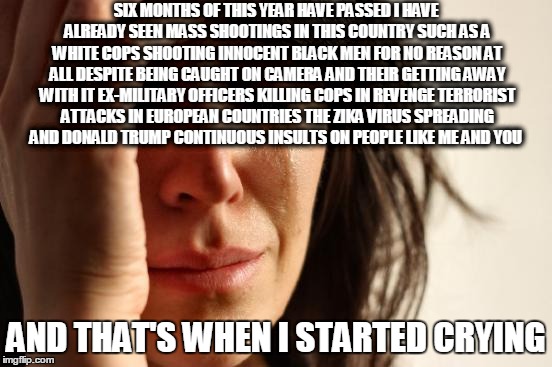 This is a such a F---in pain that we are all facing that it will not go away unless we change ourselves | SIX MONTHS OF THIS YEAR HAVE PASSED I HAVE ALREADY SEEN MASS SHOOTINGS IN THIS COUNTRY SUCH AS A WHITE COPS SHOOTING INNOCENT BLACK MEN FOR NO REASON AT ALL DESPITE BEING CAUGHT ON CAMERA AND THEIR GETTING AWAY WITH IT EX-MILITARY OFFICERS KILLING COPS IN REVENGE TERRORIST ATTACKS IN EUROPEAN COUNTRIES THE ZIKA VIRUS SPREADING AND DONALD TRUMP CONTINUOUS INSULTS ON PEOPLE LIKE ME AND YOU; ‎AND THAT'S WHEN I STARTED CRYING‬ | image tagged in memes,first world problems | made w/ Imgflip meme maker