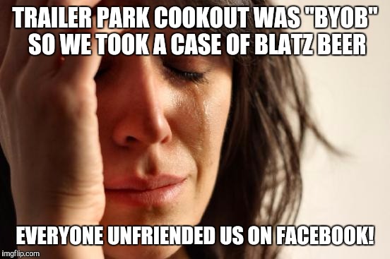 First World Problems | TRAILER PARK COOKOUT WAS "BYOB" SO WE TOOK A CASE OF BLATZ BEER; EVERYONE UNFRIENDED US ON FACEBOOK! | image tagged in memes,first world problems | made w/ Imgflip meme maker