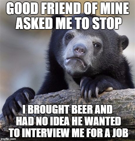 Confession Bear | GOOD FRIEND OF MINE ASKED ME TO STOP; I BROUGHT BEER AND HAD NO IDEA HE WANTED TO INTERVIEW ME FOR A JOB | image tagged in memes,confession bear | made w/ Imgflip meme maker