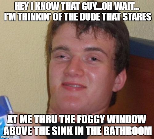 10 Guy Meme | HEY I KNOW THAT GUY...OH WAIT... I'M THINKIN' OF THE DUDE THAT STARES AT ME THRU THE FOGGY WINDOW ABOVE THE SINK IN THE BATHROOM | image tagged in memes,10 guy | made w/ Imgflip meme maker