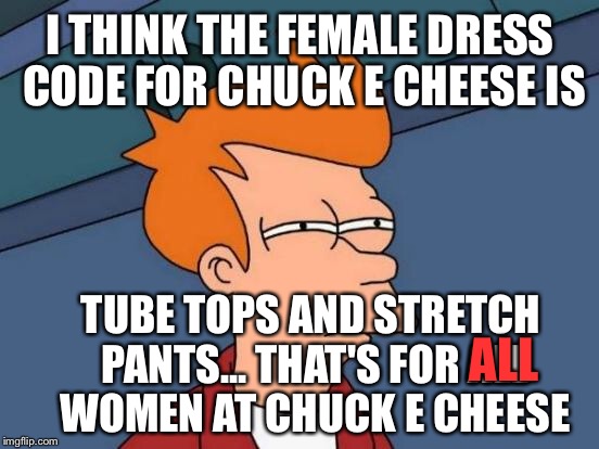 Futurama Fry Meme | I THINK THE FEMALE DRESS CODE FOR CHUCK E CHEESE IS TUBE TOPS AND STRETCH PANTS... THAT'S FOR ALL WOMEN AT CHUCK E CHEESE ALL | image tagged in memes,futurama fry | made w/ Imgflip meme maker