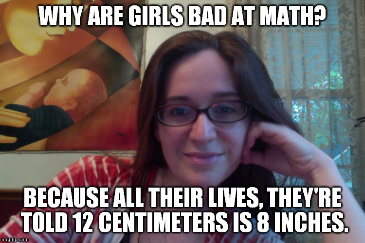 I kept trying to Google a picture of a woman's hand showing that distance to paste on this one, but just couldn't find one. | WHY ARE GIRLS BAD AT MATH? BECAUSE ALL THEIR LIVES, THEY'RE TOLD 12 CENTIMETERS IS 8 INCHES. | image tagged in smiling feminist,meme,actually funny feminist jokes | made w/ Imgflip meme maker