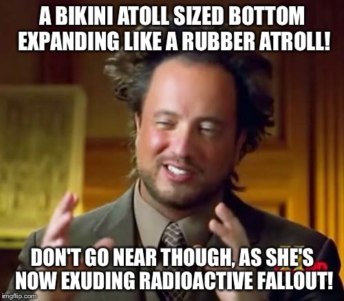 Ancient Aliens Meme | A BIKINI ATOLL SIZED BOTTOM EXPANDING LIKE A RUBBER ATROLL! DON'T GO NEAR THOUGH, AS SHE'S NOW EXUDING RADIOACTIVE FALLOUT! | image tagged in memes,ancient aliens | made w/ Imgflip meme maker