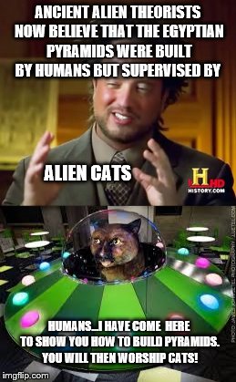 The 'truth' about ancient extraterrestrial visits: Alien Cats have visited Earth many times and still live amongst us now  | ANCIENT ALIEN THEORISTS NOW BELIEVE THAT THE EGYPTIAN PYRAMIDS WERE BUILT BY HUMANS BUT SUPERVISED BY; ALIEN CATS; HUMANS...I HAVE COME  HERE TO SHOW YOU HOW TO BUILD PYRAMIDS. YOU WILL THEN WORSHIP CATS! | image tagged in memes,funny,cats,ancient aliens,ancient aliens guy,i want to believe | made w/ Imgflip meme maker