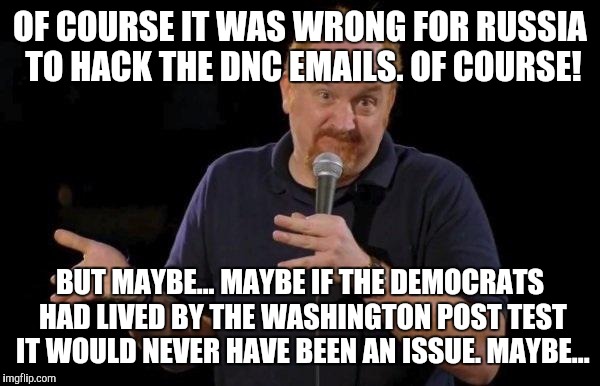Louis ck but maybe | OF COURSE IT WAS WRONG FOR RUSSIA TO HACK THE DNC EMAILS. OF COURSE! BUT MAYBE... MAYBE IF THE DEMOCRATS HAD LIVED BY THE WASHINGTON POST TEST IT WOULD NEVER HAVE BEEN AN ISSUE. MAYBE... | image tagged in louis ck but maybe | made w/ Imgflip meme maker