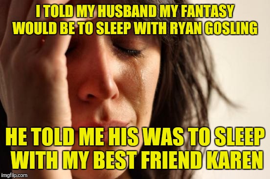 First World Problems Meme | I TOLD MY HUSBAND MY FANTASY WOULD BE TO SLEEP WITH RYAN GOSLING; HE TOLD ME HIS WAS TO SLEEP WITH MY BEST FRIEND KAREN | image tagged in memes,first world problems | made w/ Imgflip meme maker