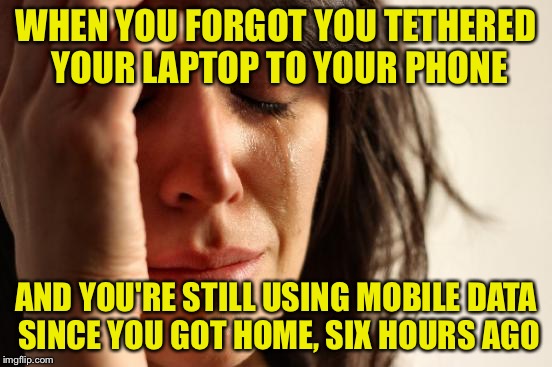 First World Problems Meme | WHEN YOU FORGOT YOU TETHERED YOUR LAPTOP TO YOUR PHONE AND YOU'RE STILL USING MOBILE DATA SINCE YOU GOT HOME, SIX HOURS AGO | image tagged in memes,first world problems | made w/ Imgflip meme maker