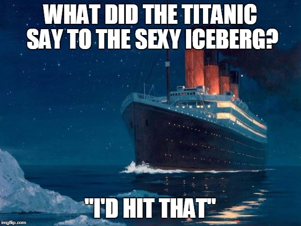 titanic | WHAT DID THE TITANIC SAY TO THE SEXY ICEBERG? "I'D HIT THAT" | image tagged in titanic | made w/ Imgflip meme maker