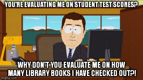 Aaaaand Its Gone | YOU'RE EVALUATING ME ON STUDENT TEST SCORES? WHY DON'T YOU EVALUATE ME ON HOW MANY LIBRARY BOOKS I HAVE CHECKED OUT?! | image tagged in memes,aaaaand its gone | made w/ Imgflip meme maker