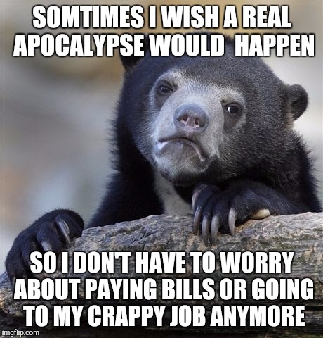 Confession Bear | SOMTIMES I WISH A REAL APOCALYPSE WOULD  HAPPEN; SO I DON'T HAVE TO WORRY ABOUT PAYING BILLS OR GOING TO MY CRAPPY JOB ANYMORE | image tagged in memes,confession bear | made w/ Imgflip meme maker