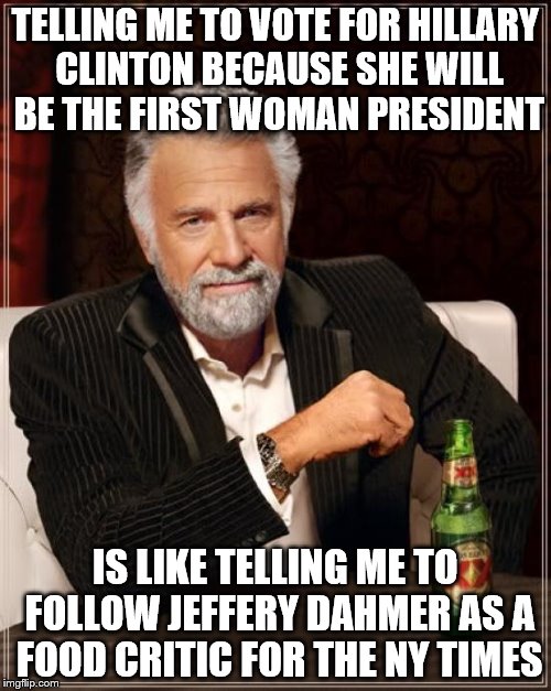 The Most Interesting Man In The World | TELLING ME TO VOTE FOR HILLARY CLINTON BECAUSE SHE WILL BE THE FIRST WOMAN PRESIDENT; IS LIKE TELLING ME TO FOLLOW JEFFERY DAHMER AS A FOOD CRITIC FOR THE NY TIMES | image tagged in memes,the most interesting man in the world | made w/ Imgflip meme maker