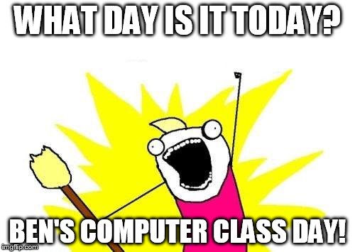 X All The Y | WHAT DAY IS IT TODAY? BEN'S COMPUTER CLASS DAY! | image tagged in memes,x all the y | made w/ Imgflip meme maker