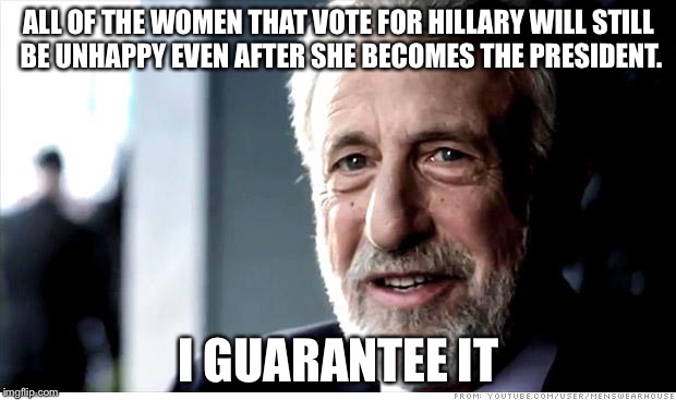 I Guarantee It Meme | ALL OF THE WOMEN THAT VOTE FOR HILLARY WILL STILL BE UNHAPPY EVEN AFTER SHE BECOMES THE PRESIDENT. I GUARANTEE IT | image tagged in memes,i guarantee it | made w/ Imgflip meme maker