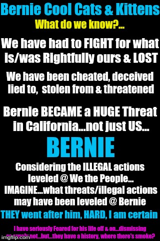 Black Background | Bernie Cool Cats & Kittens; What do we know?... We have had to FIGHT for what is/was Rightfully ours & LOST; We have been cheated, deceived lied to,  stolen from & threatened; Bernie BECAME a HUGE Threat in California...not just US... BERNIE; Considering the ILLEGAL actions leveled @ We the People... IMAGINE...what threats/illegal actions may have been leveled @ Bernie; THEY went after him, HARD, I am certain; I have seriously Feared for his life off & on...dismissing as surely not...but...they have a history, where there's smoke? | image tagged in black background | made w/ Imgflip meme maker