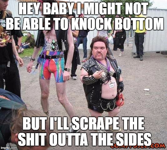 Bad Pickup Line Metal Midget  | HEY BABY I MIGHT NOT BE ABLE TO KNOCK BOTTOM; BUT I'LL SCRAPE THE SHIT OUTTA THE SIDES | image tagged in bad pickup line metal midget | made w/ Imgflip meme maker