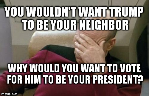 Captain Picard Facepalm Meme | YOU WOULDN'T WANT TRUMP TO BE YOUR NEIGHBOR; WHY WOULD YOU WANT TO VOTE FOR HIM TO BE YOUR PRESIDENT? | image tagged in memes,captain picard facepalm | made w/ Imgflip meme maker