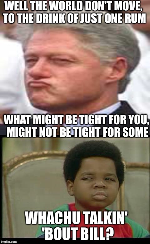 Oh lawdy!!!! Someone gimme a drink of water before I swoon  | WELL THE WORLD DON'T MOVE, TO THE DRINK OF JUST ONE RUM; WHAT MIGHT BE TIGHT FOR YOU, MIGHT NOT BE TIGHT FOR SOME; WHACHU TALKIN' 'BOUT BILL? | image tagged in memes,funny | made w/ Imgflip meme maker