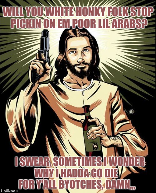 Ghetto Jesus | WILL YOU WHITE HONKY FOLK STOP PICKIN ON EM POOR LIL ARABS? I SWEAR, SOMETIMES I WONDER                      WHY I HADDA GO DIE   
















    FOR Y'ALL BYOTCHES, DAMN,,, | image tagged in memes,ghetto jesus | made w/ Imgflip meme maker