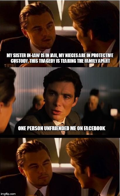 Different perspectives.....this happened to me | MY SISTER IN-LAW IS IN JAIL, MY NIECES ARE IN PROTECTIVE CUSTODY, THIS TRAGEDY IS TEARING THE FAMILY APART; ONE PERSON UNFRIENDED ME ON FACEBOOK | image tagged in inception,facebook,perspective,self absorbed,douchebag | made w/ Imgflip meme maker