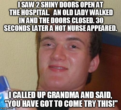 10 Guy Meme | I SAW 2 SHINY DOORS OPEN AT THE HOSPITAL.   AN OLD LADY WALKED IN AND THE DOORS CLOSED. 30 SECONDS LATER A HOT NURSE APPEARED. I CALLED UP GRANDMA AND SAID, "YOU HAVE GOT TO COME TRY THIS!" | image tagged in memes,10 guy | made w/ Imgflip meme maker