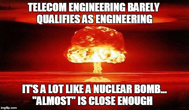 Telecom Engineering is Like a Nuclear Bomb | TELECOM ENGINEERING BARELY QUALIFIES AS ENGINEERING; IT'S A LOT LIKE A NUCLEAR BOMB...  
"ALMOST" IS CLOSE ENOUGH | image tagged in nuclear bomb mind blown,nuclear explosion,nuclear blast,bomb,telecom,engineering | made w/ Imgflip meme maker