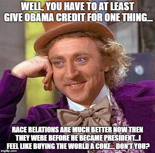 Creepy Condescending Wonka | WELL, YOU HAVE TO AT LEAST GIVE OBAMA CREDIT FOR ONE THING... RACE RELATIONS ARE MUCH BETTER NOW THEN THEY WERE BEFORE HE BECAME PRESIDENT...I FEEL LIKE BUYING THE WORLD A COKE... DON'T YOU? | image tagged in memes,creepy condescending wonka | made w/ Imgflip meme maker