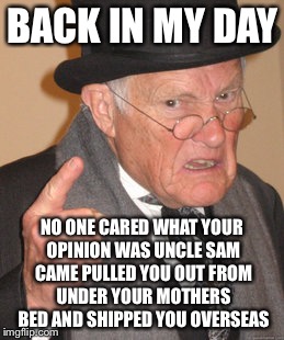 Back In My Day Meme | BACK IN MY DAY NO ONE CARED WHAT YOUR OPINION WAS UNCLE SAM CAME PULLED YOU OUT FROM UNDER YOUR MOTHERS BED AND SHIPPED YOU OVERSEAS | image tagged in memes,back in my day | made w/ Imgflip meme maker