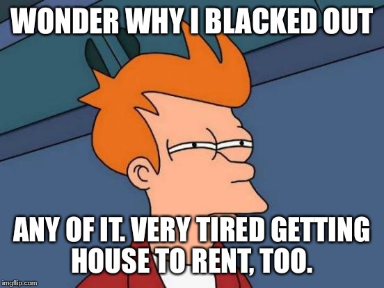 Futurama Fry Meme | WONDER WHY I BLACKED OUT ANY OF IT. VERY TIRED GETTING HOUSE TO RENT, TOO. | image tagged in memes,futurama fry | made w/ Imgflip meme maker