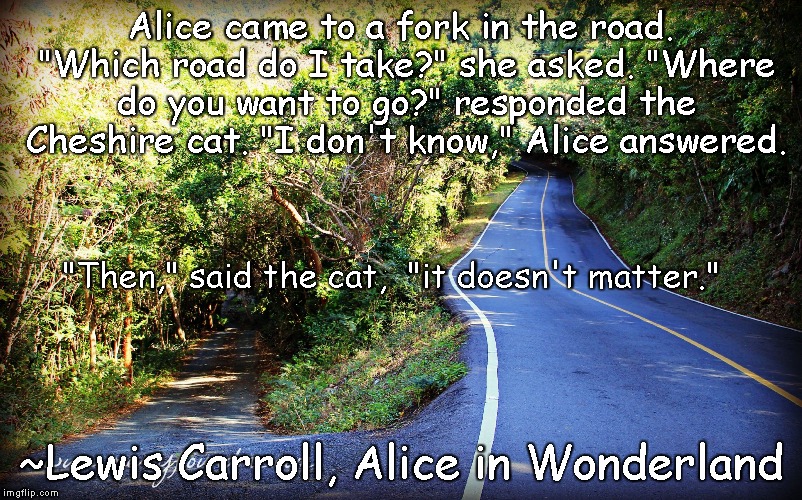 Fork in the Road |  Alice came to a fork in the road. "Which road do I take?" she asked.
"Where do you want to go?" responded the Cheshire cat.
"I don't know," Alice answered. "Then," said the cat,
 "it doesn't matter."; ~Lewis Carroll, Alice in Wonderland | image tagged in alice in wonderland,cheshire cat | made w/ Imgflip meme maker
