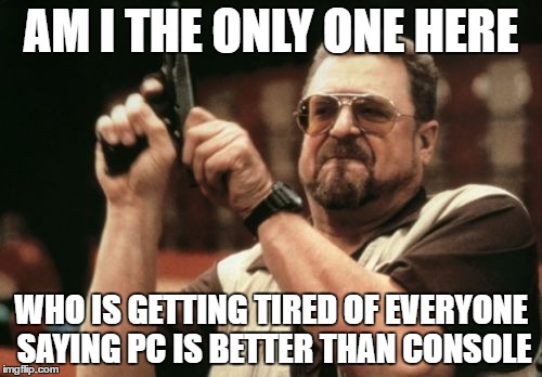Am I The Only One Around Here | AM I THE ONLY ONE HERE; WHO IS GETTING TIRED OF EVERYONE SAYING PC IS BETTER THAN CONSOLE | image tagged in memes,am i the only one around here | made w/ Imgflip meme maker