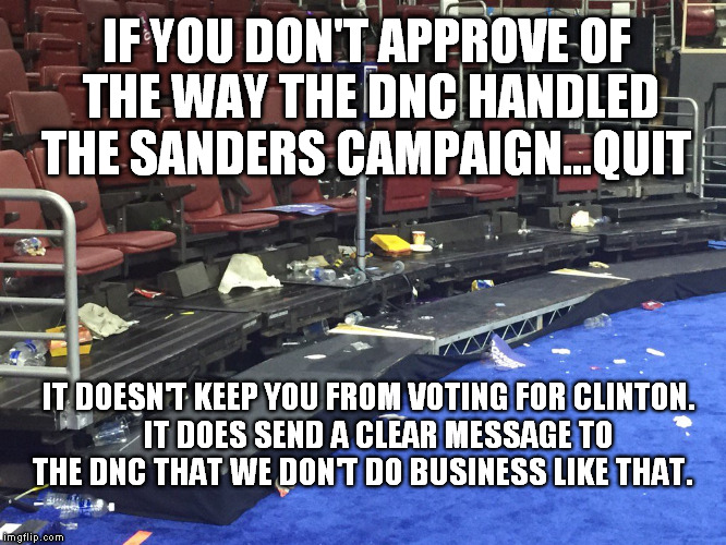 DNC 2016 Floor Litter | IF YOU DON'T APPROVE OF THE WAY THE DNC HANDLED THE SANDERS CAMPAIGN...QUIT; IT DOESN'T KEEP YOU FROM VOTING FOR CLINTON.   IT DOES SEND A CLEAR MESSAGE TO THE DNC THAT WE DON'T DO BUSINESS LIKE THAT. | image tagged in dnc 2016 floor litter | made w/ Imgflip meme maker