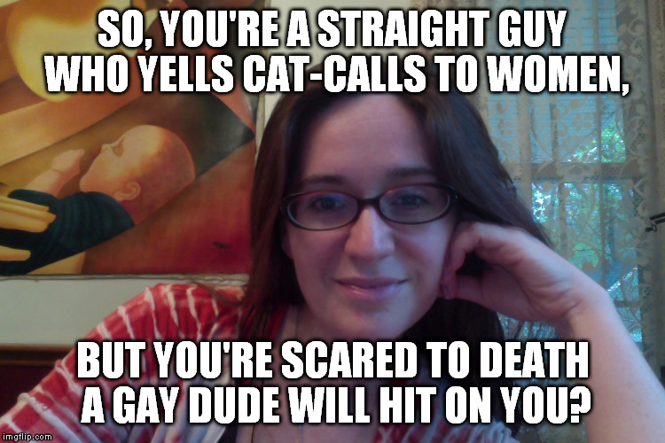 Smiling Feminist | SO, YOU'RE A STRAIGHT GUY WHO YELLS CAT-CALLS TO WOMEN, BUT YOU'RE SCARED TO DEATH A GAY DUDE WILL HIT ON YOU? | image tagged in smiling feminist,meme,actually funny feminist jokes | made w/ Imgflip meme maker