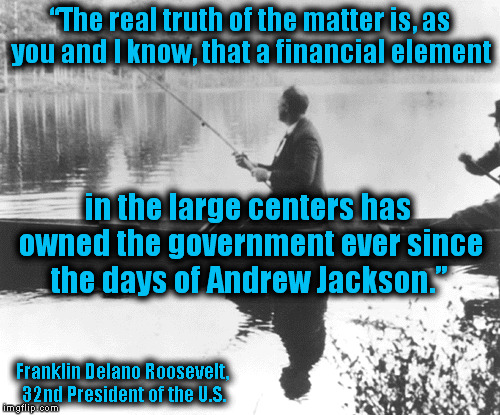 The Wisdom of Past Presidents | “The real truth of the matter is, as you and I know, that a financial element; in the large centers has owned the government ever since the days of Andrew Jackson.”; Franklin Delano Roosevelt, 32nd President of the U.S. | image tagged in memes,fdr,banks,politics,truth,quotes | made w/ Imgflip meme maker