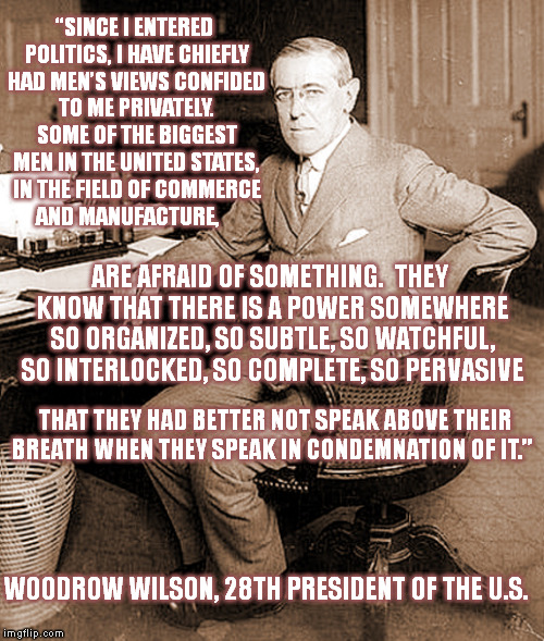The Wisdom of Past Presidents (2) | “SINCE I ENTERED POLITICS, I HAVE CHIEFLY HAD MEN’S VIEWS CONFIDED TO ME PRIVATELY. SOME OF THE BIGGEST MEN IN THE UNITED STATES, IN THE FIELD OF COMMERCE AND MANUFACTURE, ARE AFRAID OF SOMETHING.  THEY KNOW THAT THERE IS A POWER SOMEWHERE SO ORGANIZED, SO SUBTLE, SO WATCHFUL, SO INTERLOCKED, SO COMPLETE, SO PERVASIVE; THAT THEY HAD BETTER NOT SPEAK ABOVE THEIR BREATH WHEN THEY SPEAK IN CONDEMNATION OF IT.”; WOODROW WILSON, 28TH PRESIDENT OF THE U.S. | image tagged in memes,politics,president,quotes,conspiracy | made w/ Imgflip meme maker