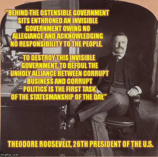 The Wisdom of Past Presidents (3) | “BEHIND THE OSTENSIBLE GOVERNMENT SITS ENTHRONED AN INVISIBLE GOVERNMENT OWING NO ALLEGIANCE AND ACKNOWLEDGING NO RESPONSIBILITY TO THE PEOPLE. TO DESTROY THIS INVISIBLE GOVERNMENT, TO BEFOUL THE UNHOLY ALLIANCE BETWEEN CORRUPT BUSINESS AND CORRUPT POLITICS IS THE FIRST TASK OF THE STATESMANSHIP OF THE DAY.”; THEODORE ROOSEVELT, 26TH PRESIDENT OF THE U.S. | image tagged in memes,politics,teddy roosevelt,quotes,conspiracy,corruption | made w/ Imgflip meme maker