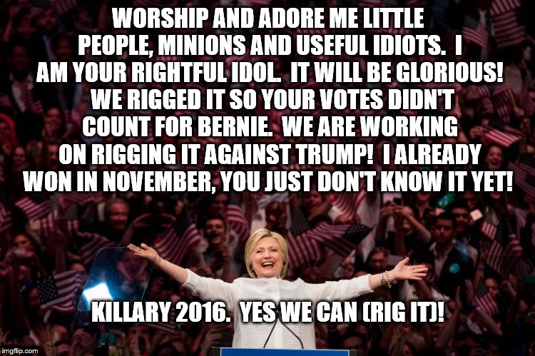 Killary rigged election 2016 |  WORSHIP AND ADORE ME LITTLE PEOPLE, MINIONS AND USEFUL IDIOTS.  I AM YOUR RIGHTFUL IDOL.  IT WILL BE GLORIOUS!  WE RIGGED IT SO YOUR VOTES DIDN'T COUNT FOR BERNIE.  WE ARE WORKING ON RIGGING IT AGAINST TRUMP!  I ALREADY WON IN NOVEMBER, YOU JUST DON'T KNOW IT YET! KILLARY 2016.  YES WE CAN (RIG IT)! | image tagged in killary,hillary clinton,bernie sanders,rigged game,the most corrupt woman in the world | made w/ Imgflip meme maker