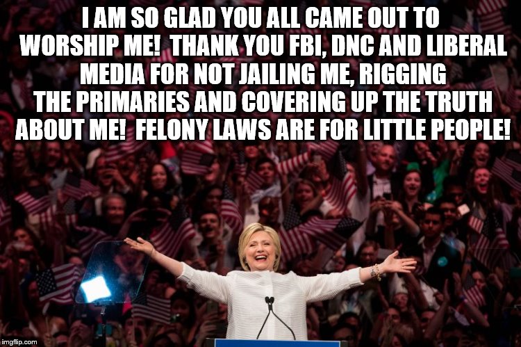 Hillary Clinton worshippers | I AM SO GLAD YOU ALL CAME OUT TO WORSHIP ME!  THANK YOU FBI, DNC AND LIBERAL MEDIA FOR NOT JAILING ME, RIGGING THE PRIMARIES AND COVERING UP THE TRUTH ABOUT ME!  FELONY LAWS ARE FOR LITTLE PEOPLE! | image tagged in killary,email scandal,benghazi,lies,coverup | made w/ Imgflip meme maker