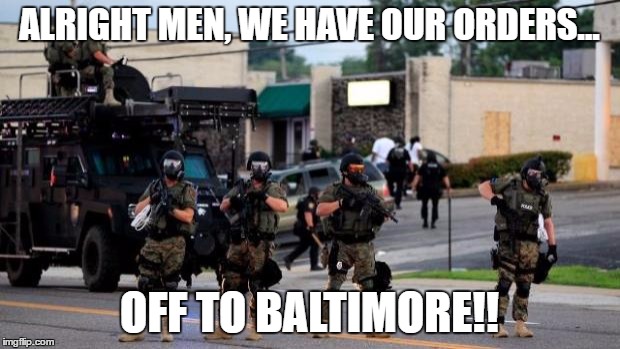 Ferguson Cops in Riot Gear | ALRIGHT MEN, WE HAVE OUR ORDERS... OFF TO BALTIMORE!! | image tagged in baltimore,riot | made w/ Imgflip meme maker