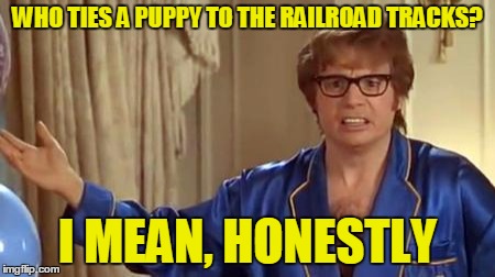 WHO TIES A PUPPY TO THE RAILROAD TRACKS? I MEAN, HONESTLY | made w/ Imgflip meme maker
