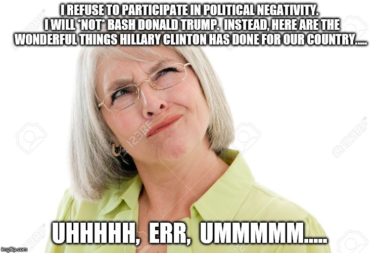Confused woman | I REFUSE TO PARTICIPATE IN POLITICAL NEGATIVITY.  I WILL *NOT* BASH DONALD TRUMP.  INSTEAD, HERE ARE THE WONDERFUL THINGS HILLARY CLINTON HAS DONE FOR OUR COUNTRY..... UHHHHH,  ERR,  UMMMMM..... | image tagged in political humor | made w/ Imgflip meme maker