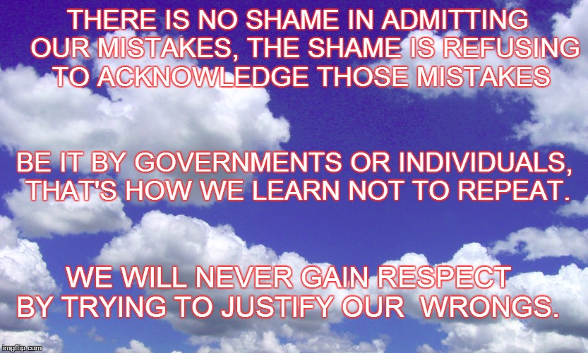 Admitting Our  Mistakes  | THERE IS NO SHAME IN ADMITTING  OUR MISTAKES, THE SHAME IS REFUSING TO ACKNOWLEDGE THOSE MISTAKES; BE IT BY GOVERNMENTS OR INDIVIDUALS, THAT'S HOW WE LEARN NOT TO REPEAT. WE WILL NEVER GAIN RESPECT BY TRYING TO JUSTIFY OUR  WRONGS. | image tagged in mistakes,no shame,repeating history,repeating wrongs,tell the truth,correct | made w/ Imgflip meme maker