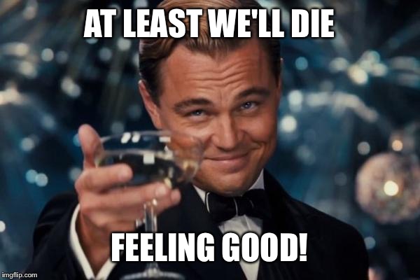 Leonardo Dicaprio Cheers Meme | AT LEAST WE'LL DIE FEELING GOOD! | image tagged in memes,leonardo dicaprio cheers | made w/ Imgflip meme maker