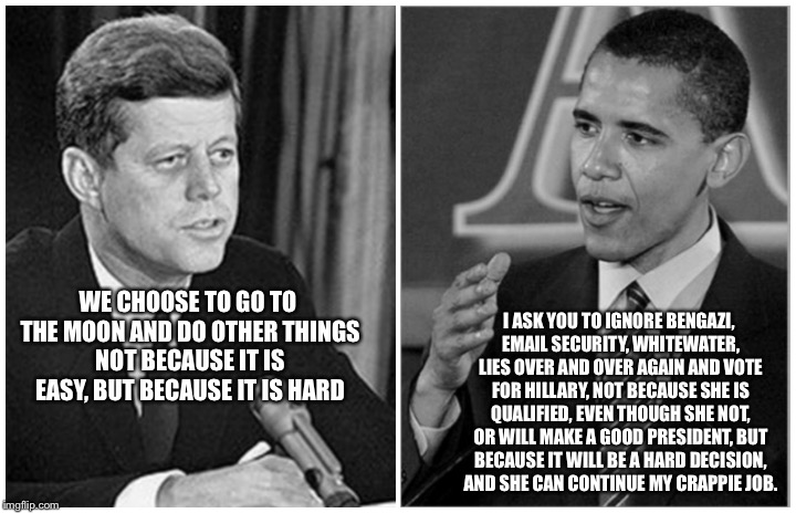 kennedy obama | WE CHOOSE TO GO TO THE MOON AND DO OTHER THINGS NOT BECAUSE IT IS EASY, BUT BECAUSE IT IS HARD; I ASK YOU TO IGNORE BENGAZI, EMAIL SECURITY, WHITEWATER, LIES OVER AND OVER AGAIN AND VOTE FOR HILLARY, NOT BECAUSE SHE IS QUALIFIED, EVEN THOUGH SHE NOT, OR WILL MAKE A GOOD PRESIDENT, BUT BECAUSE IT WILL BE A HARD DECISION, AND SHE CAN CONTINUE MY CRAPPIE JOB. | image tagged in kennedy obama | made w/ Imgflip meme maker