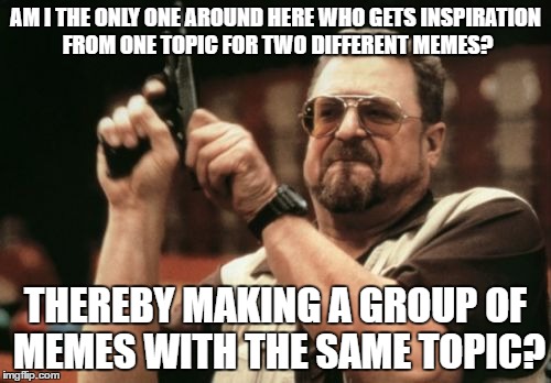 Am I The Only One Around Here | AM I THE ONLY ONE AROUND HERE WHO GETS INSPIRATION FROM ONE TOPIC FOR TWO DIFFERENT MEMES? THEREBY MAKING A GROUP OF MEMES WITH THE SAME TOPIC? | image tagged in memes,am i the only one around here | made w/ Imgflip meme maker