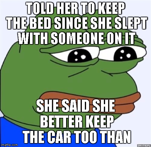 sad frog | TOLD HER TO KEEP THE BED SINCE SHE SLEPT WITH SOMEONE ON IT; SHE SAID SHE BETTER KEEP THE CAR TOO THAN | image tagged in sad frog | made w/ Imgflip meme maker