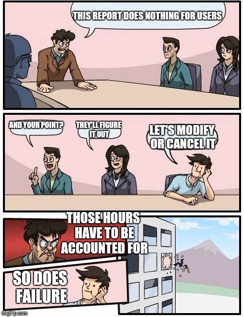 Boardroom Meeting Suggestion | THIS REPORT DOES NOTHING FOR USERS; AND YOUR POINT? THEY'LL FIGURE IT OUT; LET'S MODIFY OR CANCEL IT; THOSE HOURS HAVE TO BE ACCOUNTED FOR; SO DOES FAILURE | image tagged in memes,boardroom meeting suggestion | made w/ Imgflip meme maker