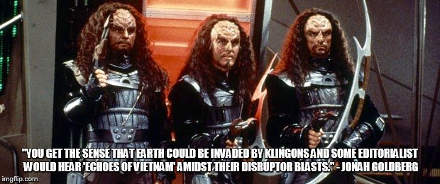 Echoes of (Klingon) Vietnam | "YOU GET THE SENSE THAT EARTH COULD BE INVADED BY KLINGONS AND SOME EDITORIALIST WOULD HEAR 'ECHOES OF VIETNAM' AMIDST THEIR DISRUPTOR BLASTS." - JONAH GOLDBERG | image tagged in star trek klingon warriors | made w/ Imgflip meme maker